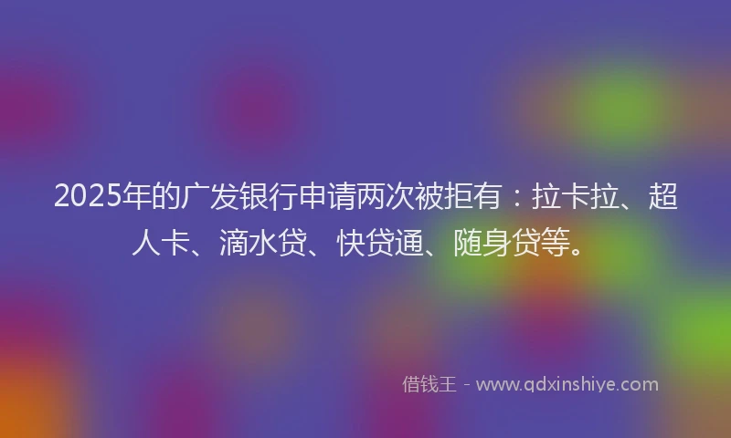 2025年的广发银行申请两次被拒有：拉卡拉、超人卡、滴水贷、快贷通、随身贷等。