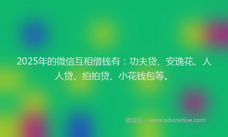 2025年的微信互相借钱有：功夫贷、安逸花、人人贷、拍拍贷、小花钱包等。