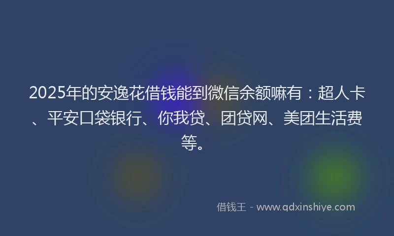 2025年的安逸花借钱能到微信余额嘛有：超人卡、平安口袋银行、你我贷、团贷网、美团生活费等。
