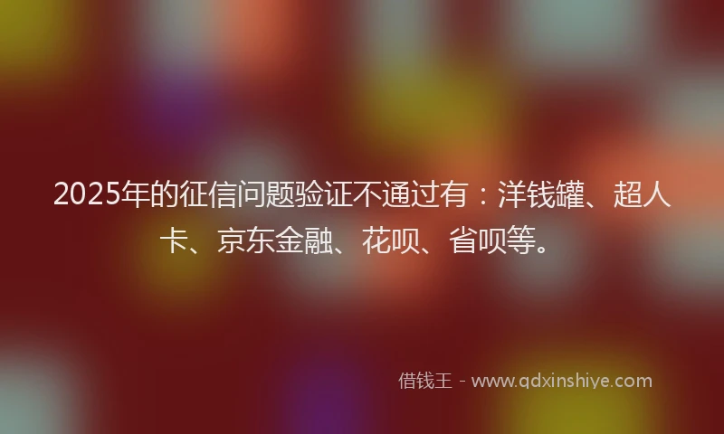 2025年的征信问题验证不通过有：洋钱罐、超人卡、京东金融、花呗、省呗等。