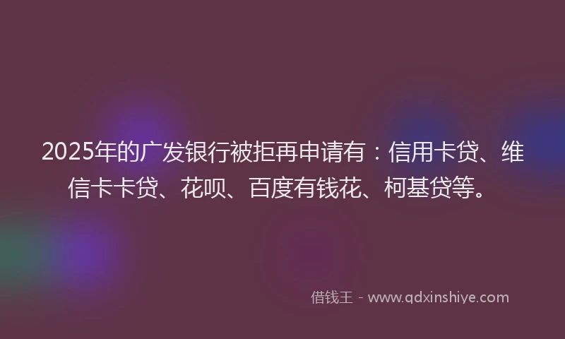 2025年的广发银行被拒再申请有：信用卡贷、维信卡卡贷、花呗、百度有钱花、柯基贷等。