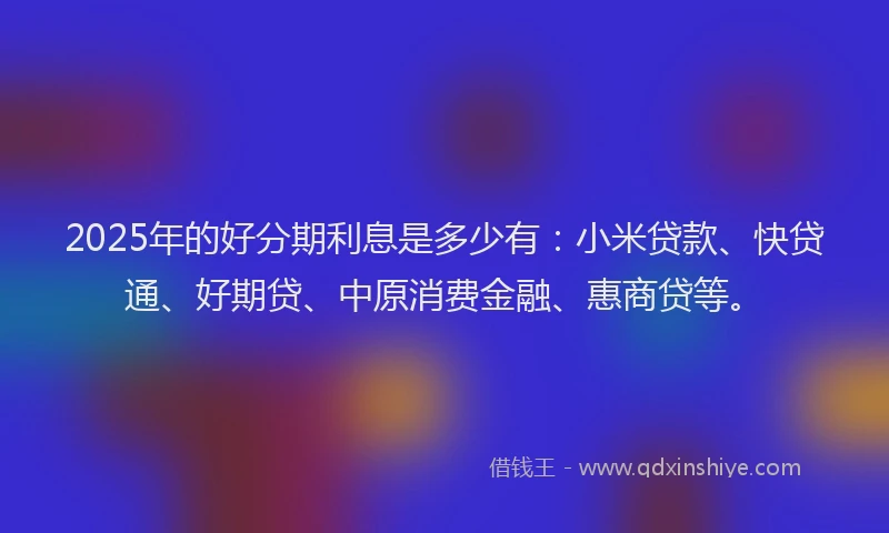 2025年的好分期利息是多少有：小米贷款、快贷通、好期贷、中原消费金融、惠商贷等。