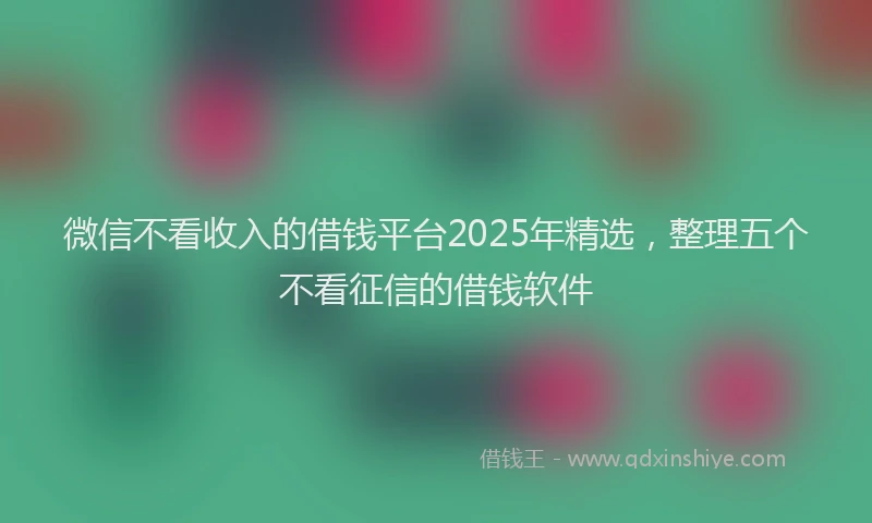 微信不看收入的借钱平台2025年精选，整理五个不看征信的借钱软件