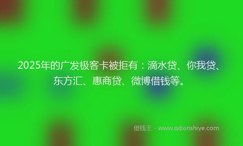 2025年的广发极客卡被拒有：滴水贷、你我贷、东方汇、惠商贷、微博借钱等。