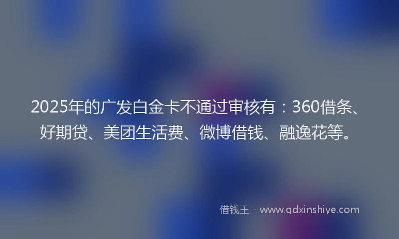 2025年的广发白金卡不通过审核有：360借条、好期贷、美团生活费、微博借钱、融逸花等。