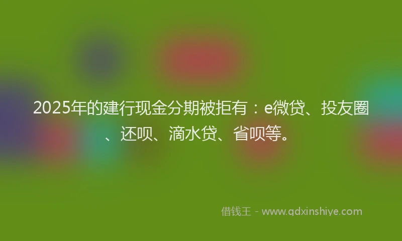 2025年的建行现金分期被拒有：e微贷、投友圈、还呗、滴水贷、省呗等。