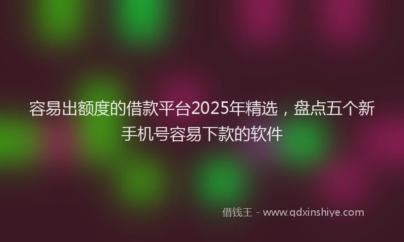 容易出额度的借款平台2025年精选，盘点五个新手机号容易下款的软件