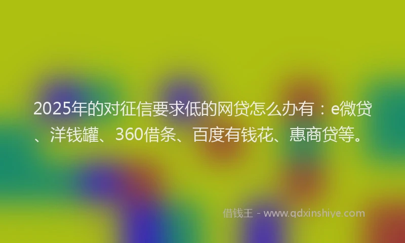 2025年的对征信要求低的网贷怎么办有：e微贷、洋钱罐、360借条、百度有钱花、惠商贷等。
