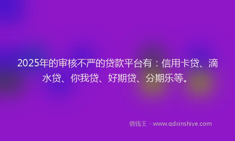2025年的审核不严的贷款平台有：信用卡贷、滴水贷、你我贷、好期贷、分期乐等。
