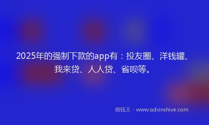 2025年的强制下款的app有：投友圈、洋钱罐、我来贷、人人贷、省呗等。