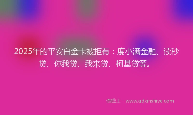 2025年的平安白金卡被拒有：度小满金融、读秒贷、你我贷、我来贷、柯基贷等。