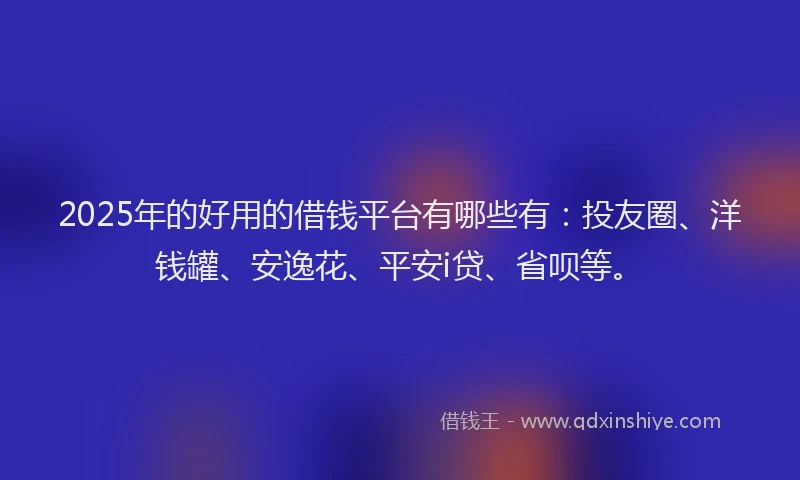 2025年的好用的借钱平台有哪些有：投友圈、洋钱罐、安逸花、平安i贷、省呗等。