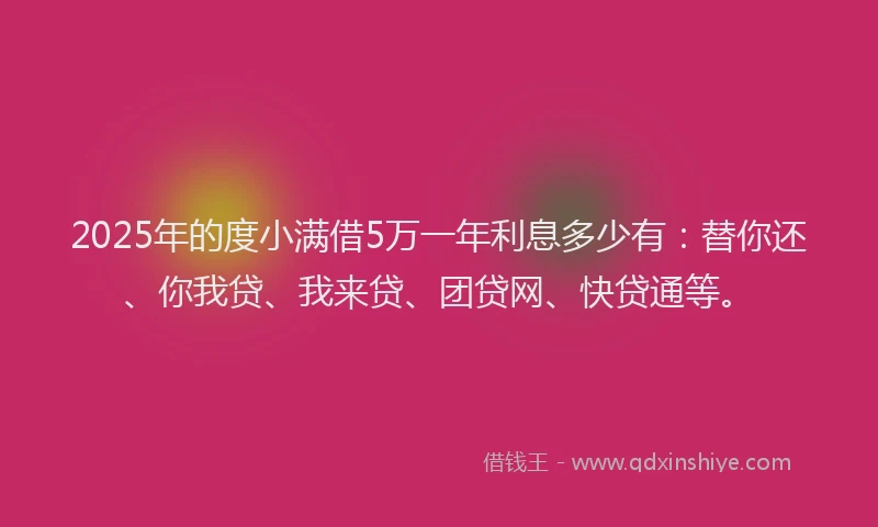 2025年的度小满借5万一年利息多少有：替你还、你我贷、我来贷、团贷网、快贷通等。