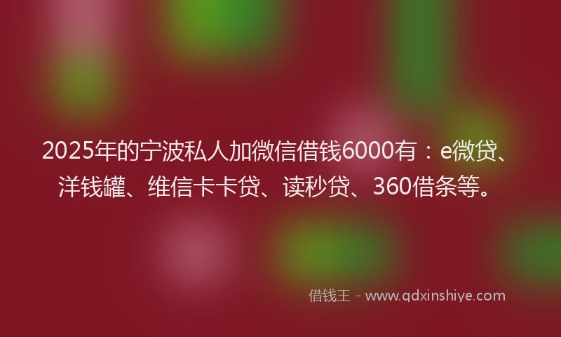 2025年的宁波私人加微信借钱6000有：e微贷、洋钱罐、维信卡卡贷、读秒贷、360借条等。