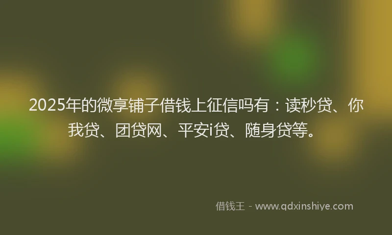 2025年的微享铺子借钱上征信吗有：读秒贷、你我贷、团贷网、平安i贷、随身贷等。
