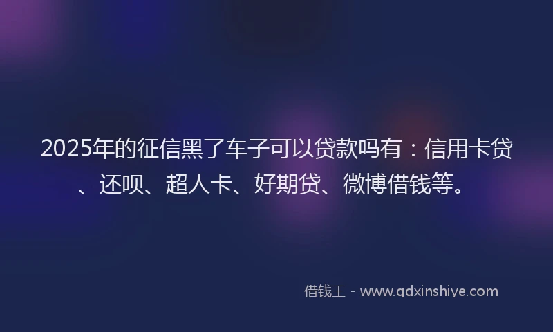 2025年的征信黑了车子可以贷款吗有：信用卡贷、还呗、超人卡、好期贷、微博借钱等。