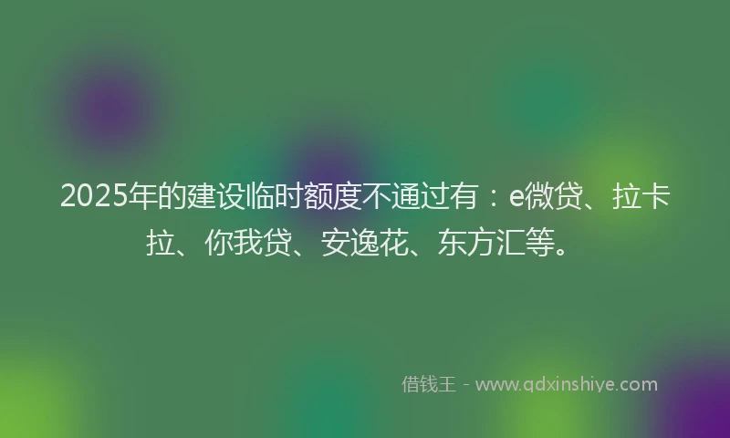 2025年的建设临时额度不通过有：e微贷、拉卡拉、你我贷、安逸花、东方汇等。