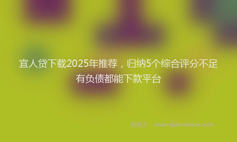 宜人贷下载2025年推荐，归纳5个综合评分不足有负债都能下款平台