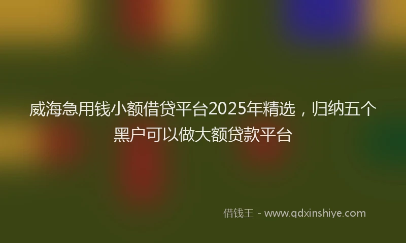 威海急用钱小额借贷平台2025年精选，归纳五个黑户可以做大额贷款平台