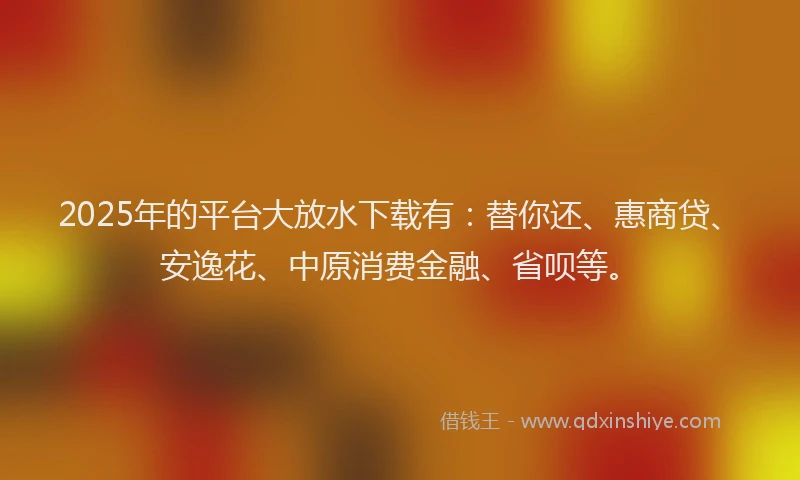 2025年的平台大放水下载有：替你还、惠商贷、安逸花、中原消费金融、省呗等。