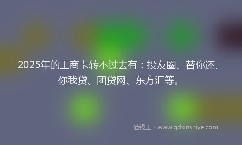 2025年的工商卡转不过去有：投友圈、替你还、你我贷、团贷网、东方汇等。