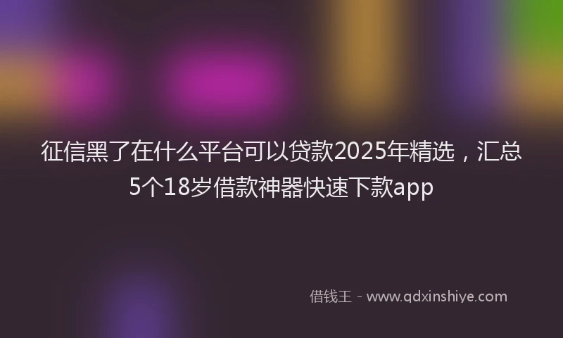 征信黑了在什么平台可以贷款2025年精选，汇总5个18岁借款神器快速下款app