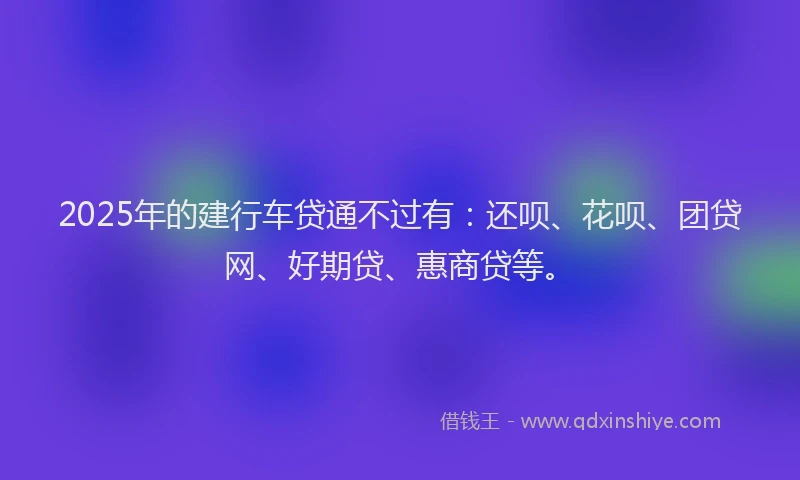 2025年的建行车贷通不过有：还呗、花呗、团贷网、好期贷、惠商贷等。