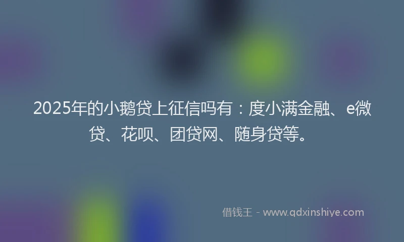 2025年的小鹅贷上征信吗有：度小满金融、e微贷、花呗、团贷网、随身贷等。