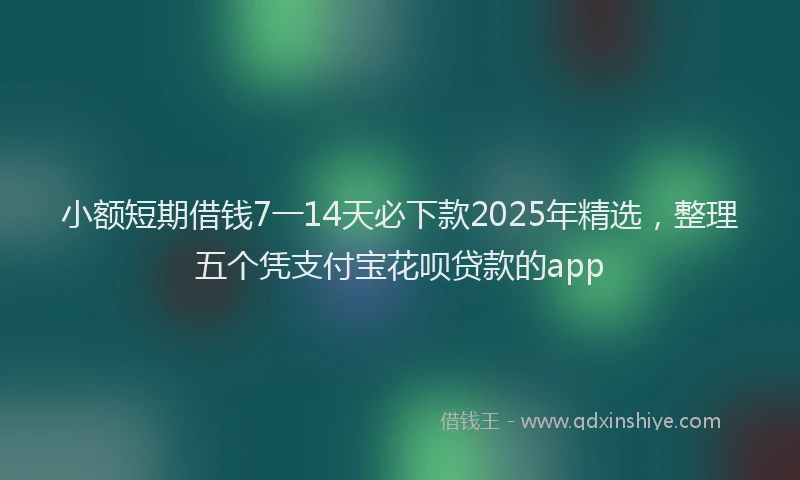 小额短期借钱7一14天必下款2025年精选，整理五个凭支付宝花呗贷款的app
