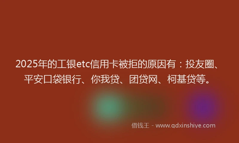 2025年的工银etc信用卡被拒的原因有：投友圈、平安口袋银行、你我贷、团贷网、柯基贷等。