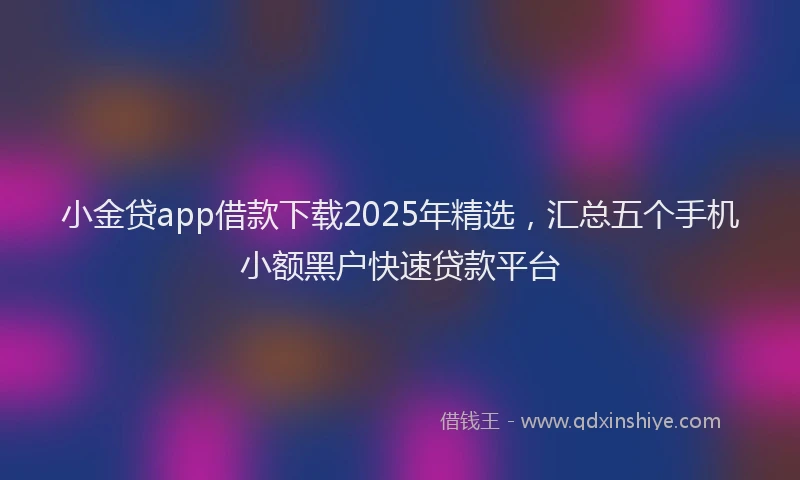 小金贷app借款下载2025年精选，汇总五个手机小额黑户快速贷款平台