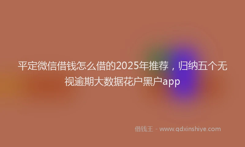 平定微信借钱怎么借的2025年推荐，归纳五个无视逾期大数据花户黑户app