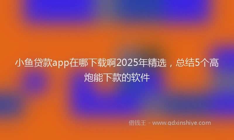 小鱼贷款app在哪下载啊2025年精选，总结5个高炮能下款的软件