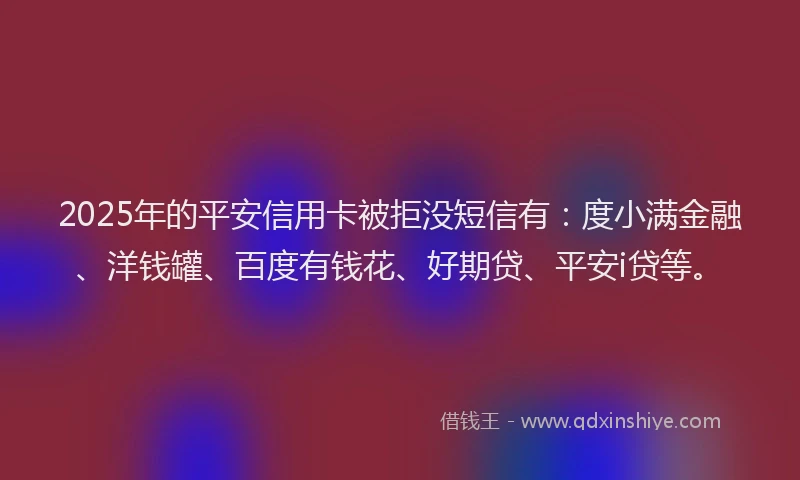 2025年的平安信用卡被拒没短信有：度小满金融、洋钱罐、百度有钱花、好期贷、平安i贷等。