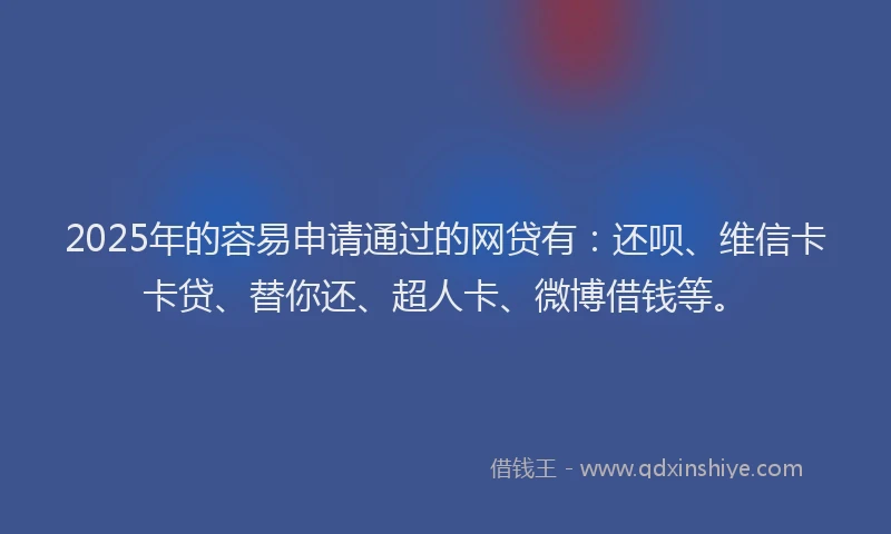 2025年的容易申请通过的网贷有：还呗、维信卡卡贷、替你还、超人卡、微博借钱等。