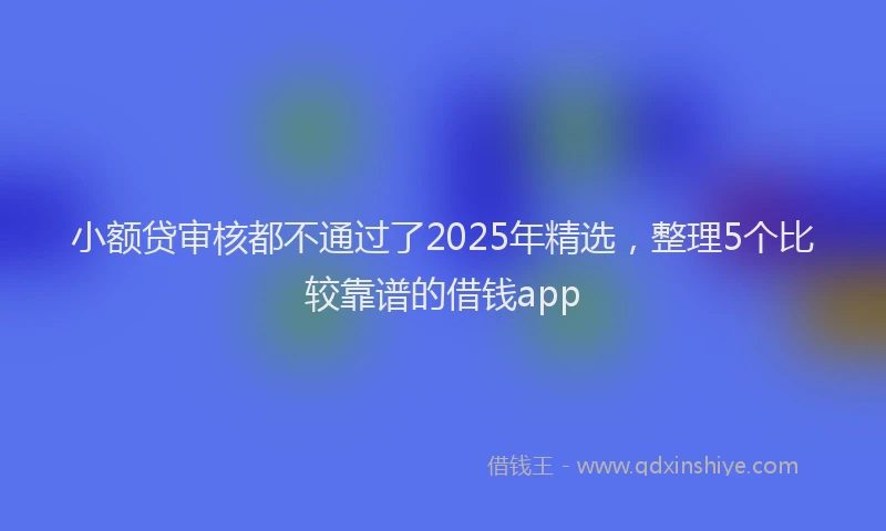 小额贷审核都不通过了2025年精选，整理5个比较靠谱的借钱app