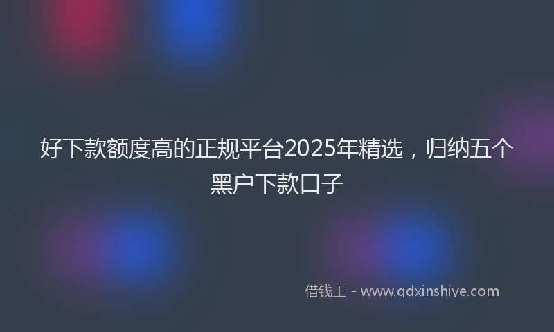 好下款额度高的正规平台2025年精选，归纳五个黑户下款口子