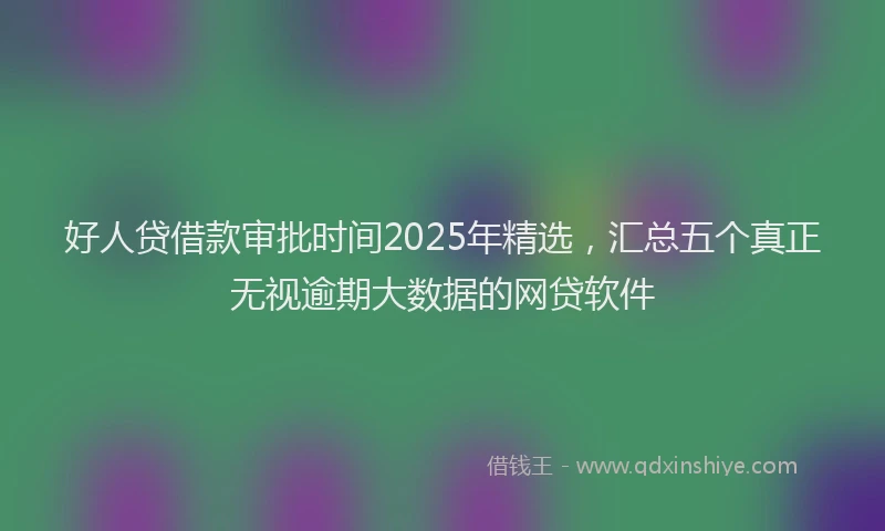 好人贷借款审批时间2025年精选，汇总五个真正无视逾期大数据的网贷软件