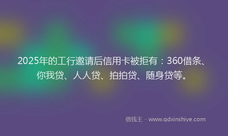 2025年的工行邀请后信用卡被拒有：360借条、你我贷、人人贷、拍拍贷、随身贷等。