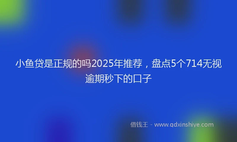 小鱼贷是正规的吗2025年推荐，盘点5个714无视逾期秒下的口子