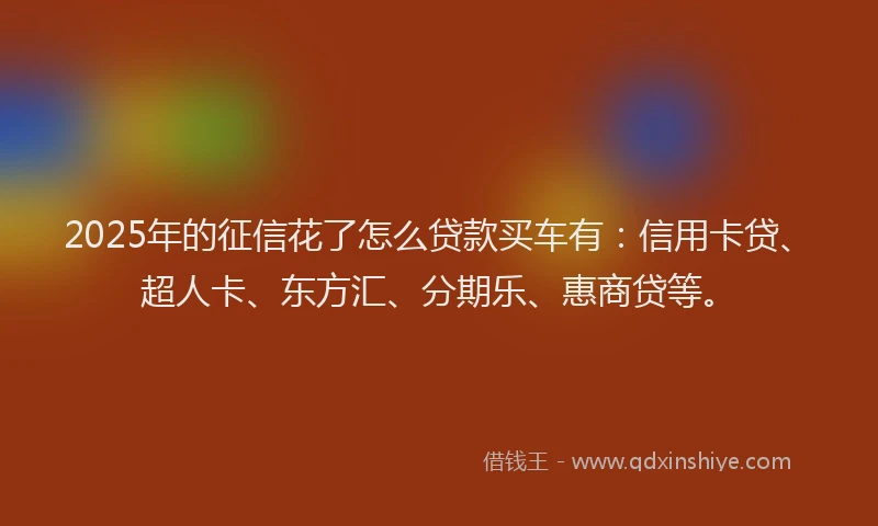 2025年的征信花了怎么贷款买车有：信用卡贷、超人卡、东方汇、分期乐、惠商贷等。