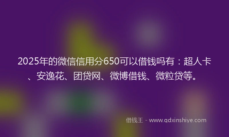 2025年的微信信用分650可以借钱吗有：超人卡、安逸花、团贷网、微博借钱、微粒贷等。