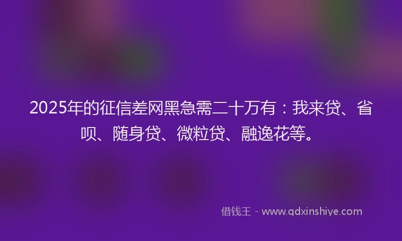 2025年的征信差网黑急需二十万有：我来贷、省呗、随身贷、微粒贷、融逸花等。