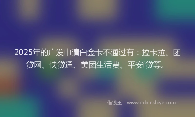 2025年的广发申请白金卡不通过有：拉卡拉、团贷网、快贷通、美团生活费、平安i贷等。
