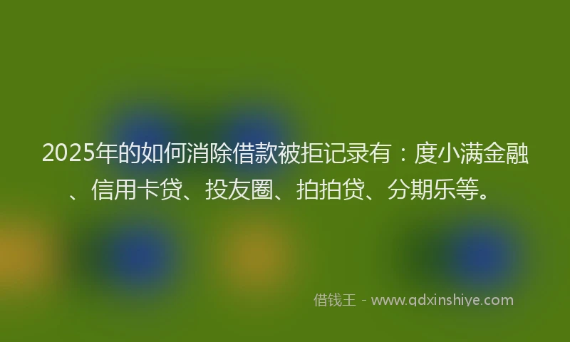 2025年的如何消除借款被拒记录有：度小满金融、信用卡贷、投友圈、拍拍贷、分期乐等。
