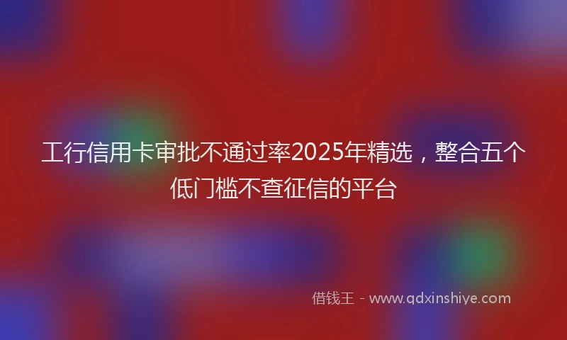 工行信用卡审批不通过率2025年精选，整合五个低门槛不查征信的平台