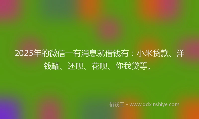 2025年的微信一有消息就借钱有：小米贷款、洋钱罐、还呗、花呗、你我贷等。