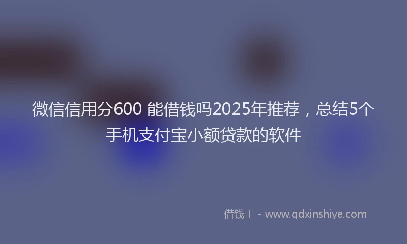微信信用分600 能借钱吗2025年推荐，总结5个手机支付宝小额贷款的软件