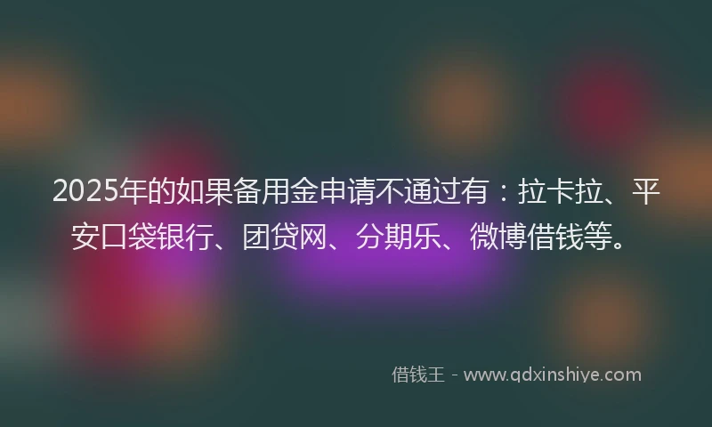 2025年的如果备用金申请不通过有：拉卡拉、平安口袋银行、团贷网、分期乐、微博借钱等。