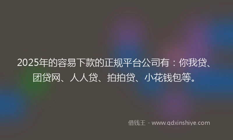 2025年的容易下款的正规平台公司有：你我贷、团贷网、人人贷、拍拍贷、小花钱包等。